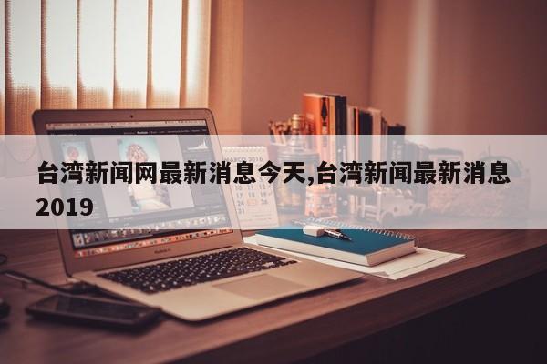 台湾新闻网最新消息今天,台湾新闻最新消息2019