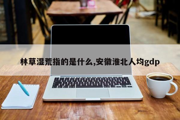 林草湿荒指的是什么,安徽淮北人均gdp