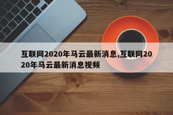 互联网2020年马云最新消息,互联网2020年马云最新消息视频