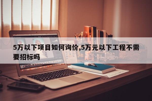 5万以下项目如何询价,5万元以下工程不需要招标吗