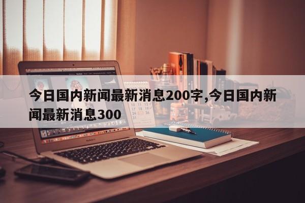 今日国内新闻最新消息200字,今日国内新闻最新消息300