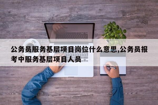 公务员服务基层项目岗位什么意思,公务员报考中服务基层项目人员