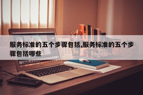 服务标准的五个步骤包括,服务标准的五个步骤包括哪些