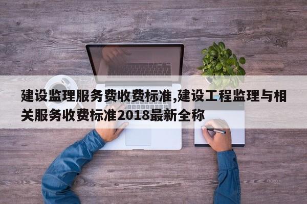 建设监理服务费收费标准,建设工程监理与相关服务收费标准2018最新全称