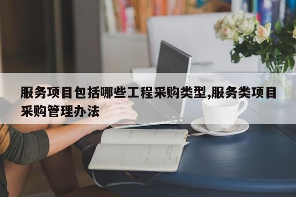 服务项目包括哪些工程采购类型,服务类项目采购管理办法