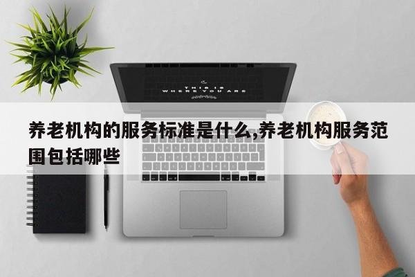 养老机构的服务标准是什么,养老机构服务范围包括哪些