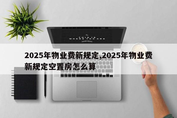 2025年物业费新规定,2025年物业费新规定空置房怎么算