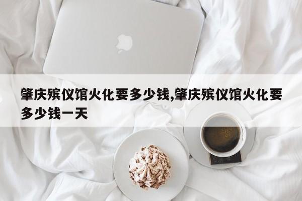 肇庆殡仪馆火化要多少钱,肇庆殡仪馆火化要多少钱一天