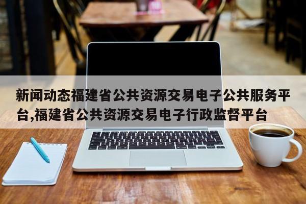 新闻动态福建省公共资源交易电子公共服务平台,福建省公共资源交易电子行政监督平台