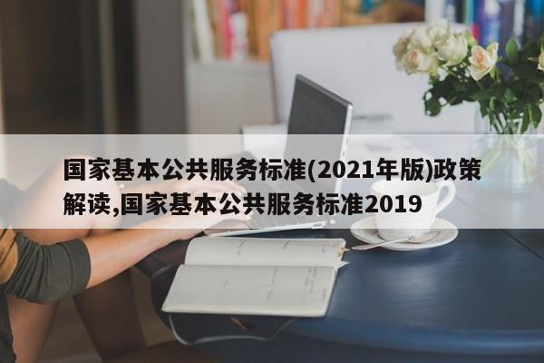 国家基本公共服务标准(2021年版)政策解读,国家基本公共服务标准2019