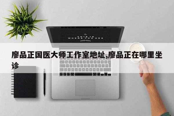 廖品正国医大师工作室地址,廖品正在哪里坐诊