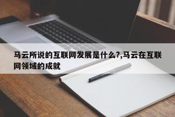 马云所说的互联网发展是什么?,马云在互联网领域的成就