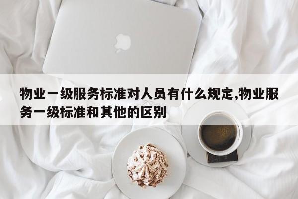 物业一级服务标准对人员有什么规定,物业服务一级标准和其他的区别