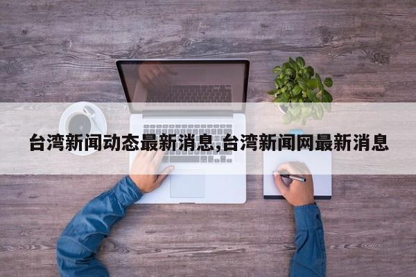 台湾新闻动态最新消息,台湾新闻网最新消息