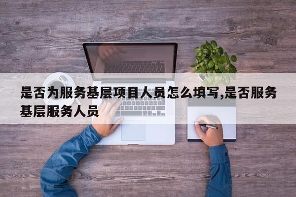 是否为服务基层项目人员怎么填写,是否服务基层服务人员