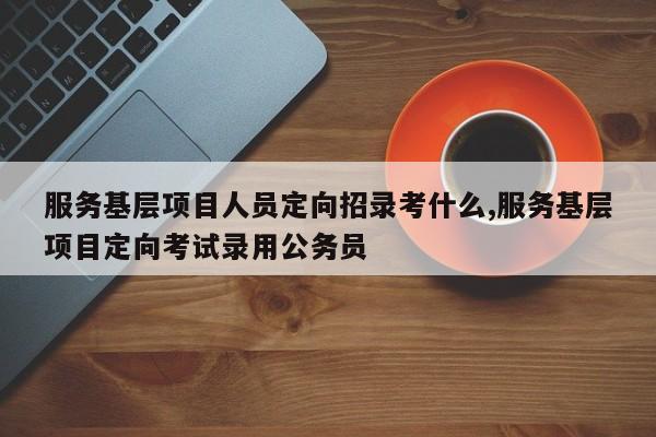 服务基层项目人员定向招录考什么,服务基层项目定向考试录用公务员