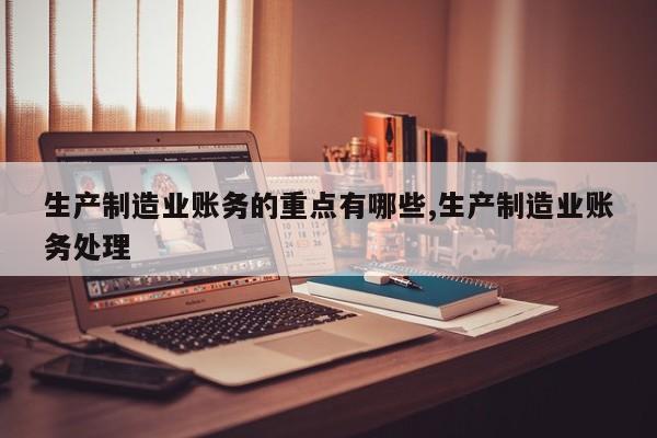 生产制造业账务的重点有哪些,生产制造业账务处理