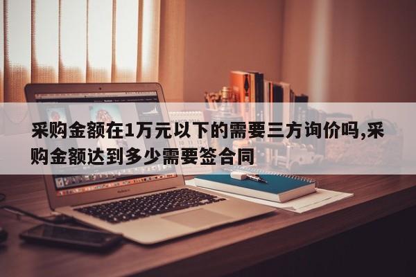 采购金额在1万元以下的需要三方询价吗,采购金额达到多少需要签合同