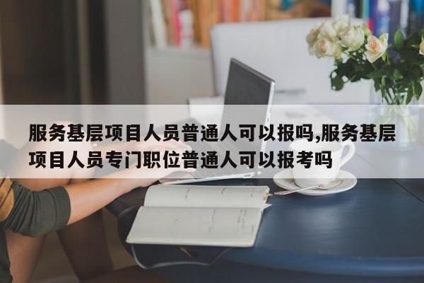 服务基层项目人员普通人可以报吗,服务基层项目人员专门职位普通人可以报考吗