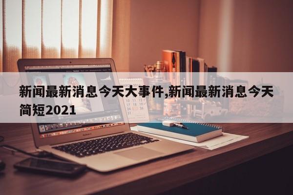 新闻最新消息今天大事件,新闻最新消息今天简短2021