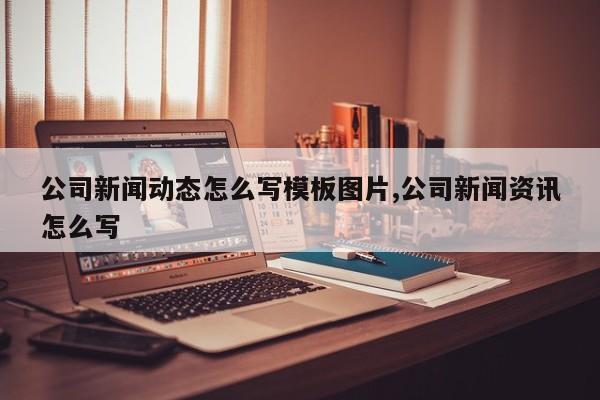 公司新闻动态怎么写模板图片,公司新闻资讯怎么写