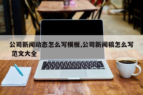 公司新闻动态怎么写模板,公司新闻稿怎么写 范文大全
