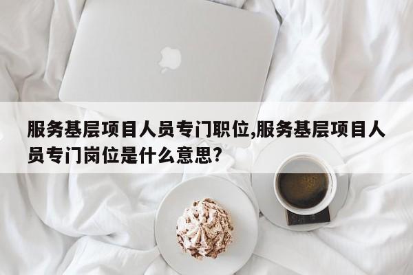 服务基层项目人员专门职位,服务基层项目人员专门岗位是什么意思?