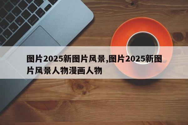 图片2025新图片风景,图片2025新图片风景人物漫画人物