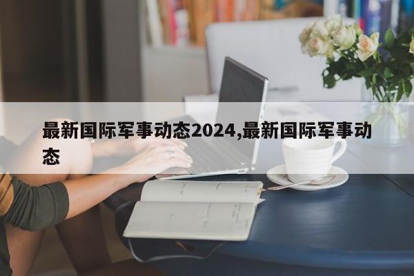 最新国际军事动态2024,最新国际军事动态
