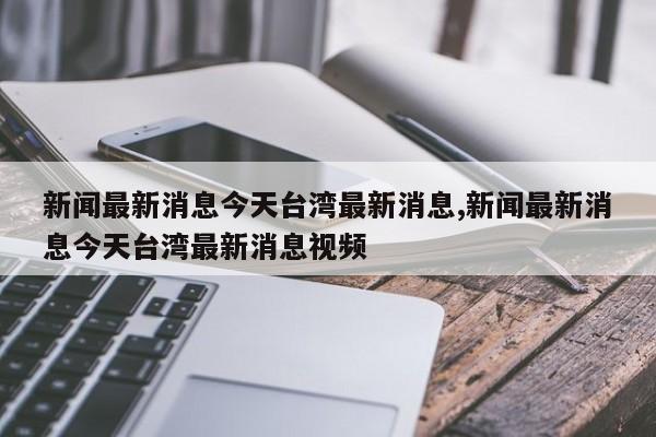 新闻最新消息今天台湾最新消息,新闻最新消息今天台湾最新消息视频