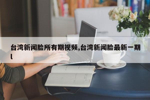 台湾新闻脸所有期视频,台湾新闻脸最新一期l