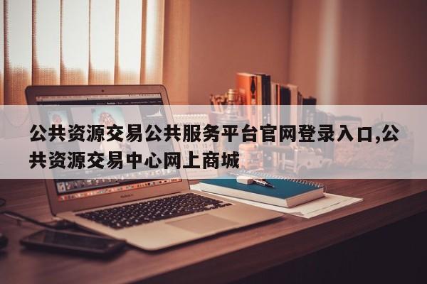 公共资源交易公共服务平台官网登录入口,公共资源交易中心网上商城