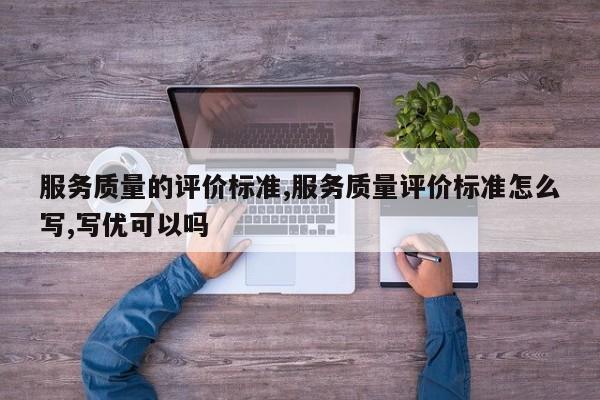 服务质量的评价标准,服务质量评价标准怎么写,写优可以吗