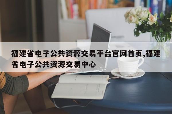 福建省电子公共资源交易平台官网首页,福建省电子公共资源交易中心