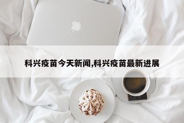 科兴疫苗今天新闻,科兴疫苗最新进展