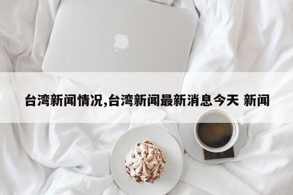 台湾新闻情况,台湾新闻最新消息今天 新闻
