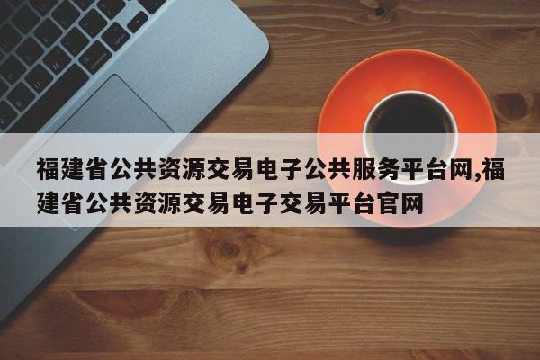 福建省公共资源交易电子公共服务平台网,福建省公共资源交易电子交易平台官网