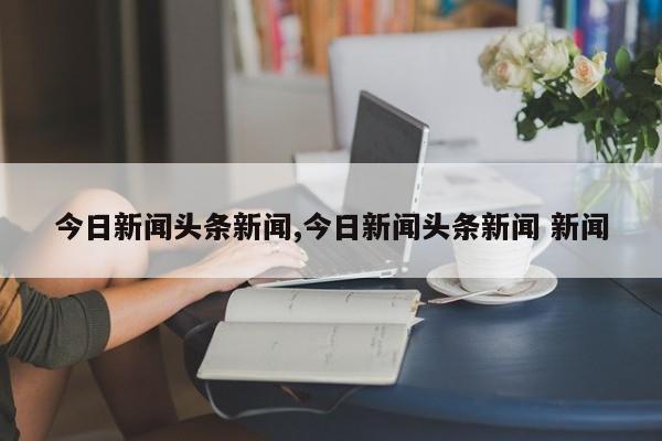 今日新闻头条新闻,今日新闻头条新闻 新闻