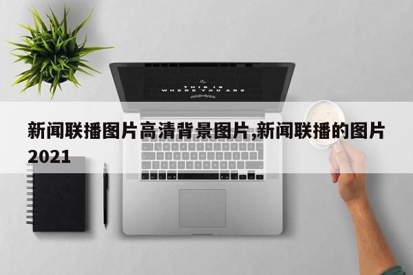 新闻联播图片高清背景图片,新闻联播的图片2021