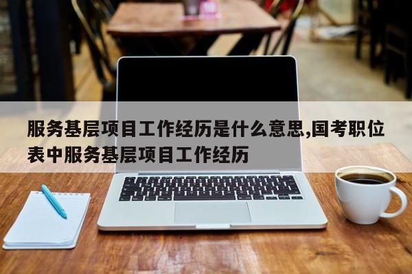 服务基层项目工作经历是什么意思,国考职位表中服务基层项目工作经历