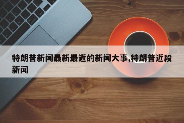 特朗普新闻最新最近的新闻大事,特朗普近段新闻