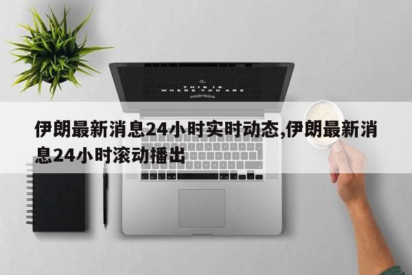 伊朗最新消息24小时实时动态,伊朗最新消息24小时滚动播出