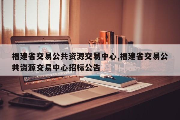福建省交易公共资源交易中心,福建省交易公共资源交易中心招标公告