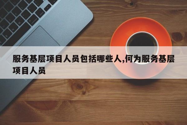 服务基层项目人员包括哪些人,何为服务基层项目人员