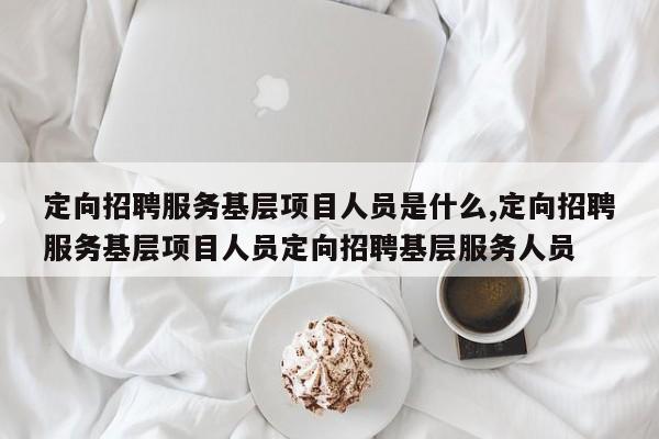 定向招聘服务基层项目人员是什么,定向招聘服务基层项目人员定向招聘基层服务人员