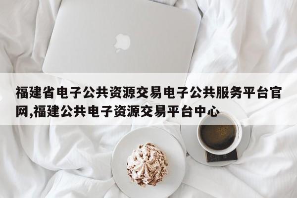 福建省电子公共资源交易电子公共服务平台官网,福建公共电子资源交易平台中心