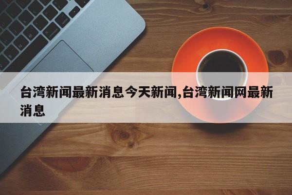 台湾新闻最新消息今天新闻,台湾新闻网最新消息