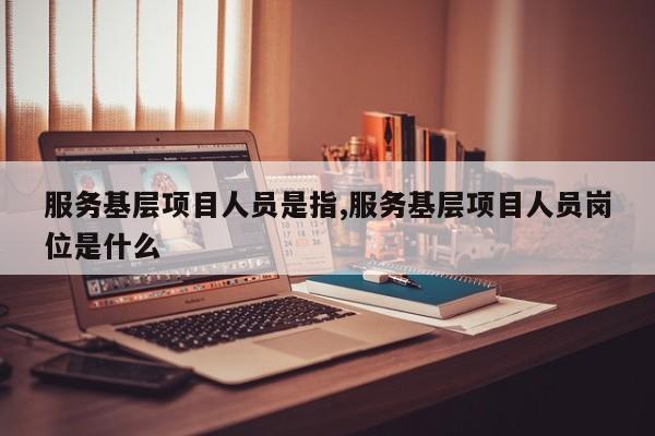 服务基层项目人员是指,服务基层项目人员岗位是什么