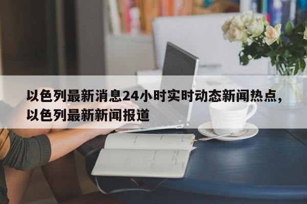 以色列最新消息24小时实时动态新闻热点,以色列最新新闻报道