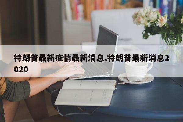 特朗普最新疫情最新消息,特朗普最新消息2020